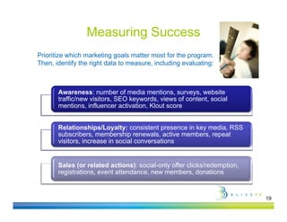 Measuring Success
Prioritize which marketing goals matter most for the program.
Then, identify the right data to measure, including evaluating:



       Awareness: number of media mentions, surveys, website
       traffic/new visitors, SEO keywords, views of content, social
       t ffi /      i it         k      d    i     f   t t      i l
       mentions, influencer activation, Klout score


       Relationships/Loyalty: consistent presence in key media, RSS
                       /                                         SS
       subscribers, membership renewals, active members, repeat
       visitors, increase in social conversations


       Sales (or related actions): social-only offer clicks/redemption,
       registrations, event attendance, new members, donations


                                                                          19
 