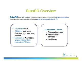 BlissPR Overview
BlissPR is a full service communications firm that helps B2B companies
differentiate themselves through ideas & thought leadership
                                                 leadership.




    Founded in 1975
                                           Our Practice Groups
    Offices in New York,
                                             Financial services
     Chicago, St. Louis and
     Atlanta                                 Professional
                                              services
    Members of WorldCom,
     largest independent                     Healthcare
     network of PR firms




                                                                         2
 