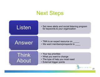 Next Steps

Listen    • Set news alerts and social listening program
            for keywords & your organization




          • TMA is an expert resource on _____
Answer    • W want members/prospects to ____
            We     t     b /          t t



          •   Your top priorities
              Y    t      i iti
Think
Thi k     •   What you want to change
          •   The type of help you most need
About     •   External trigger points

                                                           21
 