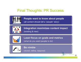 Final Thoughts: PR Success

   People want to know about people
   (all content should tell a “people” story)


   Integration maximizes content impact
   (existing & new)


   Laser-focus on goals and metrics
   (what do you want people to do)


   Be nimble
   (revisit refine respond)
   (revisit, refine,

                                                22
 