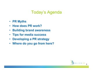 Today s
               Today’s Agenda

•   PR Myths
•   How does PR work?
•   Building brand awareness
           g
•   Tips for media success
•   Developing a PR strategy
           p g            gy
•   Where do you go from here?




                                 3
 