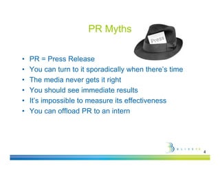 PR Myths

•   PR = Press Release
•   You can turn to it sporadically when there’s time
•   The media never gets it right
•   You should see immediate results
•   It’s impossible to measure its effectiveness
•   You can offload PR to an intern




                                                        4
 
