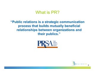 What is PR?

“Public relations is a strategic communication
 Public
    process that builds mutually beneficial
   relationships between organizations and
                  their publics.”




                                                 5
 
