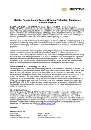 Identive Ranked Among Fastest-Growing Technology Companies
                           in North America
SANTA ANA, Calif. and ISMANING, Germany, October 20, 2011 -- Identive Group, Inc.
(NASDAQ: INVE; Frankfurt: INV), a provider of products, services for the identification, security and
RFID industries, today announced that it has ranked No. 468 on the 2011 Deloitte Technology Fast
500™, which ranks the 500 fastest growing technology, media, telecommunications, life sciences
and clean technology companies in North America. This recognition is based on the percentage of
revenue growth from 2006 to 2010, during which Identive grew by 152 percent.

Identive’s chief executive officer and chairman Ayman S. Ashour credits the company’s growth to its
comprehensive offerings along the Secure ID technology value chain and the central role of identity
management in emerging applications -- from contactless ticketing to enterprise security to mobile
payments.

“Identive’s inclusion in the Technology Fast 500 highlights the growing need for solutions that
enable secure management of our identity credentials, whether as citizens, employees or
consumers,” said Ashour. “Identive addresses the need for Secure ID products and solutions along
the value chain, with a strong foundation of IP in RFID and smart card technologies and significant
expertise in the development and implementation of ID systems. As the incorporation of identity
credentials in NFC mobile phones spurs new applications and usage models, we will continue to
focus on providing identity management solutions that protect people, data and assets.”

About Deloitte’s 2011 Technology Fast 500™
Technology Fast 500, which was conducted by Deloitte & Touche LLP, a subsidiary of Deloitte LLP,
provides a ranking of the fastest growing technology, media, telecommunications, life sciences and
clean technology companies – both public and private – in North America. Technology Fast 500
award winners are selected based on percentage fiscal year revenue growth from 2006 to 2010. In
order to be eligible for Technology Fast 500 recognition, companies must own proprietary
intellectual property or technology that is sold to customers in products that contribute to a majority
of the company's operating revenues. Companies must have base-year operating revenues of at
least $50,000 USD or CD, and current-year operating revenues of at least $5 million USD or CD.
Additionally, companies must be in business for a minimum of five years, and be headquartered
within North America.

About Identive Group
Identive Group, Inc. (NASDAQ: INVE; Frankfurt: INV) is focused on building the world’s signature
company in Secure ID. The company’s products, software, systems and services address the
markets for identity management, physical and logical access control, NFC and a host of RFID-
enabled applications for customers in the government, enterprise, consumer, education, healthcare
and transportation sectors. Identive’s mission is to build a lasting business of scale and technology
based on a combination of strong technology-driven organic growth and disciplined acquisitive
expansion. For additional info visit: www.identive-group.com.

Contacts:

Identive Group, Inc.
Darby Dye                             Annika Oelsner
949-553-4251                          +49 89 95 95 5220
ddye@identive-group.com               aoelsner@identive-group.com
 