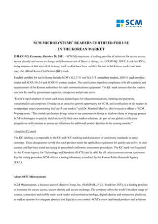 SCM MICROSYSTEMS’ READERS CERTIFIED FOR USE
                                       IN THE KOREAN MARKET
ISMANING, Germany, October 20, 2011 – SCM Microsystems, a leading provider of solutions for secure access,
secure identity and secure exchange and a business unit of Identive Group, Inc. (NASDAQ: INVE, Frankfurt: INV),
today announced that several of its smart card readers have been certified for use in the Korean market and now
carry the official Korea Certification (KC) mark.

Readers certified for use in Korea include SCM’s SCL3711 and SCL011 contactless readers, SDI011 dual interface
reader and SCR3310v2.0 and SCR3500 contact readers. The certification signifies compliance with all standards and
requirements of the Korean authorities for radio communications equipment. The KC mark ensures that the readers
can now be used by government agencies, enterprises and private users.

"Korea’s rapid adoption of smart card-based technologies for telecommunications, banking and payments,
transportation and corporate ID makes it an attractive growth opportunity for SCM, and certification of our readers is
an important step to penetrating this key Asian market," said Dr. Manfred Mueller, chief executive officer of SCM
Microsystems. “This initial certification brings value to our customers in Korea as it allows them to leverage proven
SCM technologies to quickly build and certify their own market solutions. As part of our global certification
program we will continue to pursue certifications for additional product families in the coming months.”

About the KC mark

The KC labeling is comparable to the CE and FCC marking and declaration of conformity standards in many
countries. These designations certify that each product meets the applicable regulations for quality and safety in each
country and has been tested according to prescribed conformity assessment procedures. The KC mark was launched
by the Korean Agency for Technology and Standards (KATS) and is valid for all radio communications equipment.
For the testing procedure SCM utilized a testing laboratory accredited by the Korean Radio Research Agency
(RRA).




About SCM Microsystems

SCM Microsystems, a business unit of Identive Group, Inc. (NASDAQ: INVE; Frankfurt: INV), is a leading provider
of solutions for secure access, secure identity and secure exchange. The company offers the world's broadest range of
contact, contactless and mobile smart card reader and terminal technology, digital identity and transaction platforms,
as well as systems that integrate physical and logical access control. SCM’s smart card-based products and solutions
 