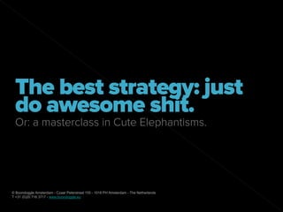 The best strategy: just
 do awesome shit.
 Or: a masterclass in Cute Elephantisms.




© Boondoggle Amsterdam - Czaar Peterstraat 155 - 1018 PH Amsterdam - The Netherlands
T +31 (0)20 716 3717 - www.boondoggle.eu
 