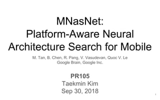 MNasNet:
Platform-Aware Neural
Architecture Search for Mobile
M. Tan, B. Chen, R. Pang, V. Vasudevan, Quoc V. Le
Google Brain, Google Inc.
PR105
Taekmin Kim
Sep 30, 2018 1
 