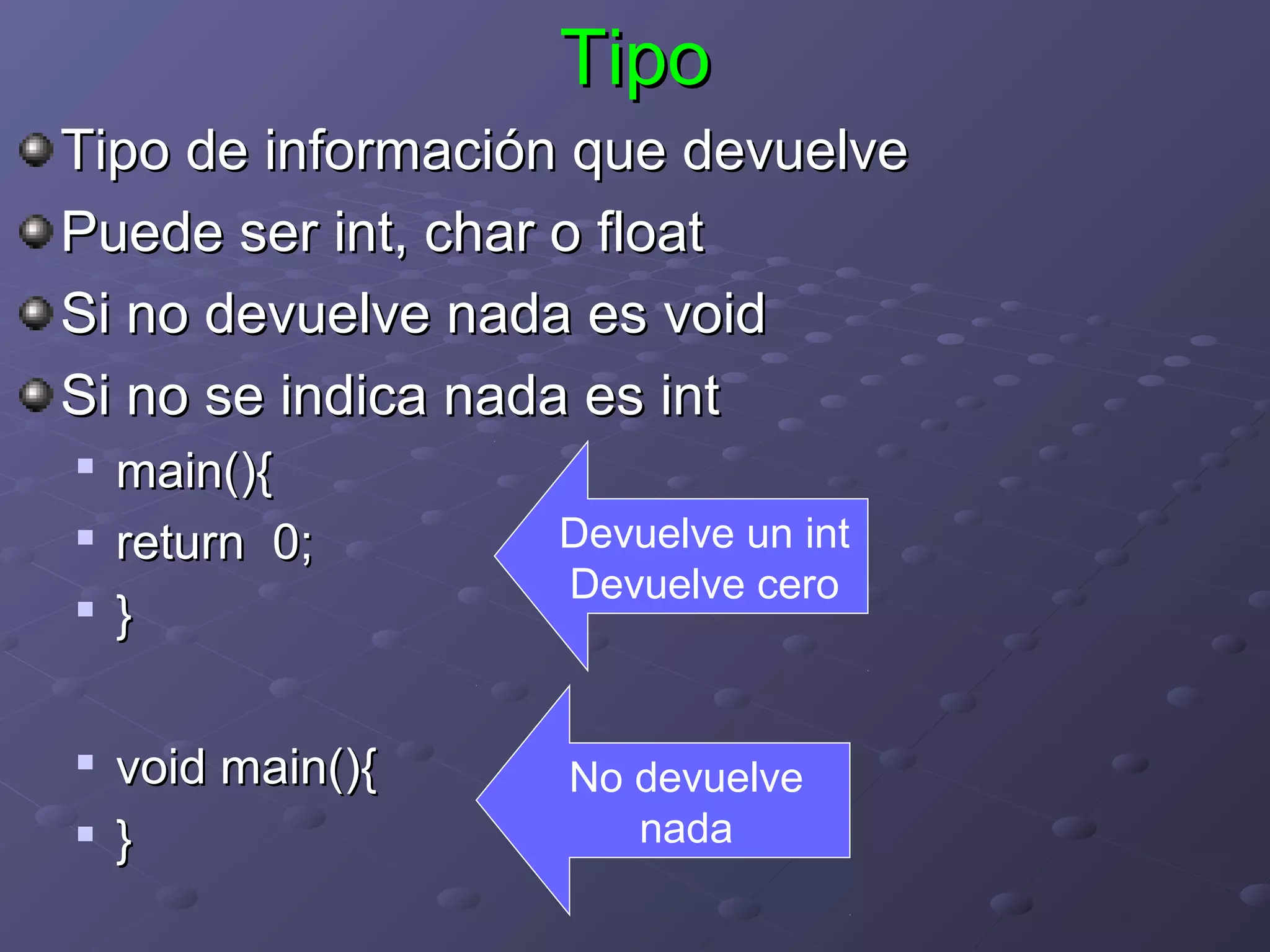 Tipo
Tipo de información que devuelve
Puede ser int, char o float
Si no devuelve nada es void
Si no se indica nada es int

    main(){
   return 0;      Devuelve un int
                   Devuelve cero
   }

   void main(){   No devuelve
   }                 nada
 