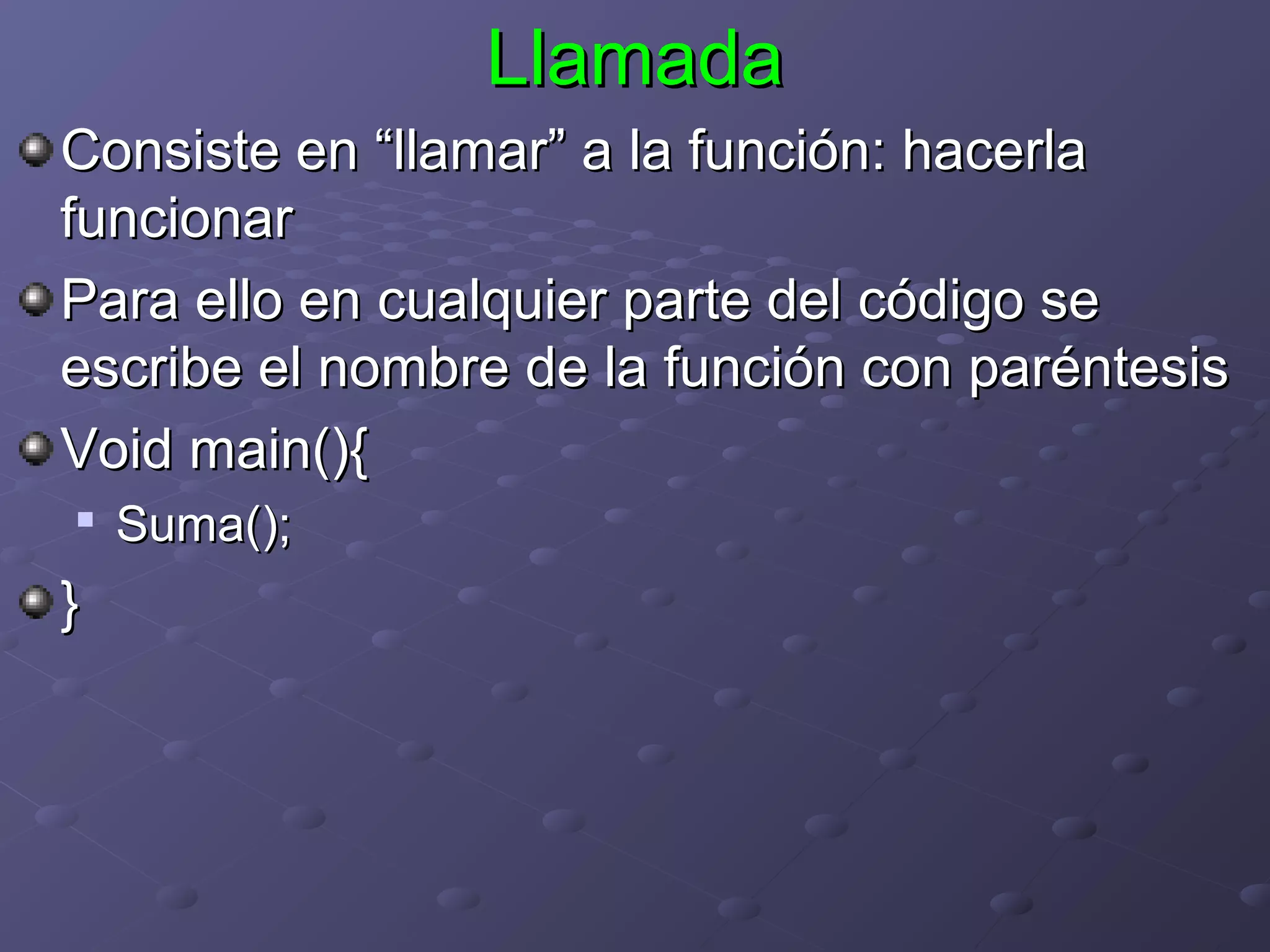 Llamada
Consiste en “llamar” a la función: hacerla
funcionar
Para ello en cualquier parte del código se
escribe el nombre de la función con paréntesis
Void main(){

    Suma();
}
 