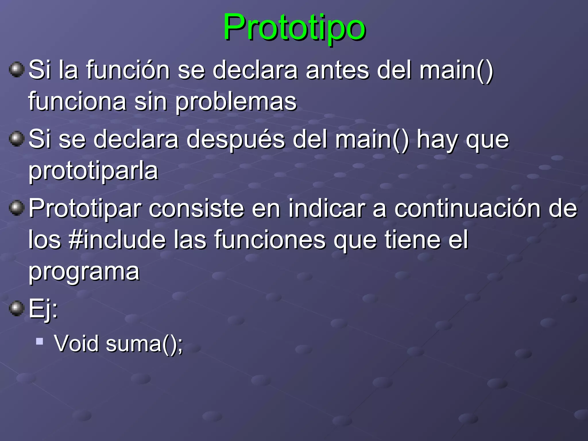 Prototipo
Si la función se declara antes del main()
funciona sin problemas
Si se declara después del main() hay que
prototiparla
Prototipar consiste en indicar a continuación de
los #include las funciones que tiene el
programa
Ej:
   Void suma();
 