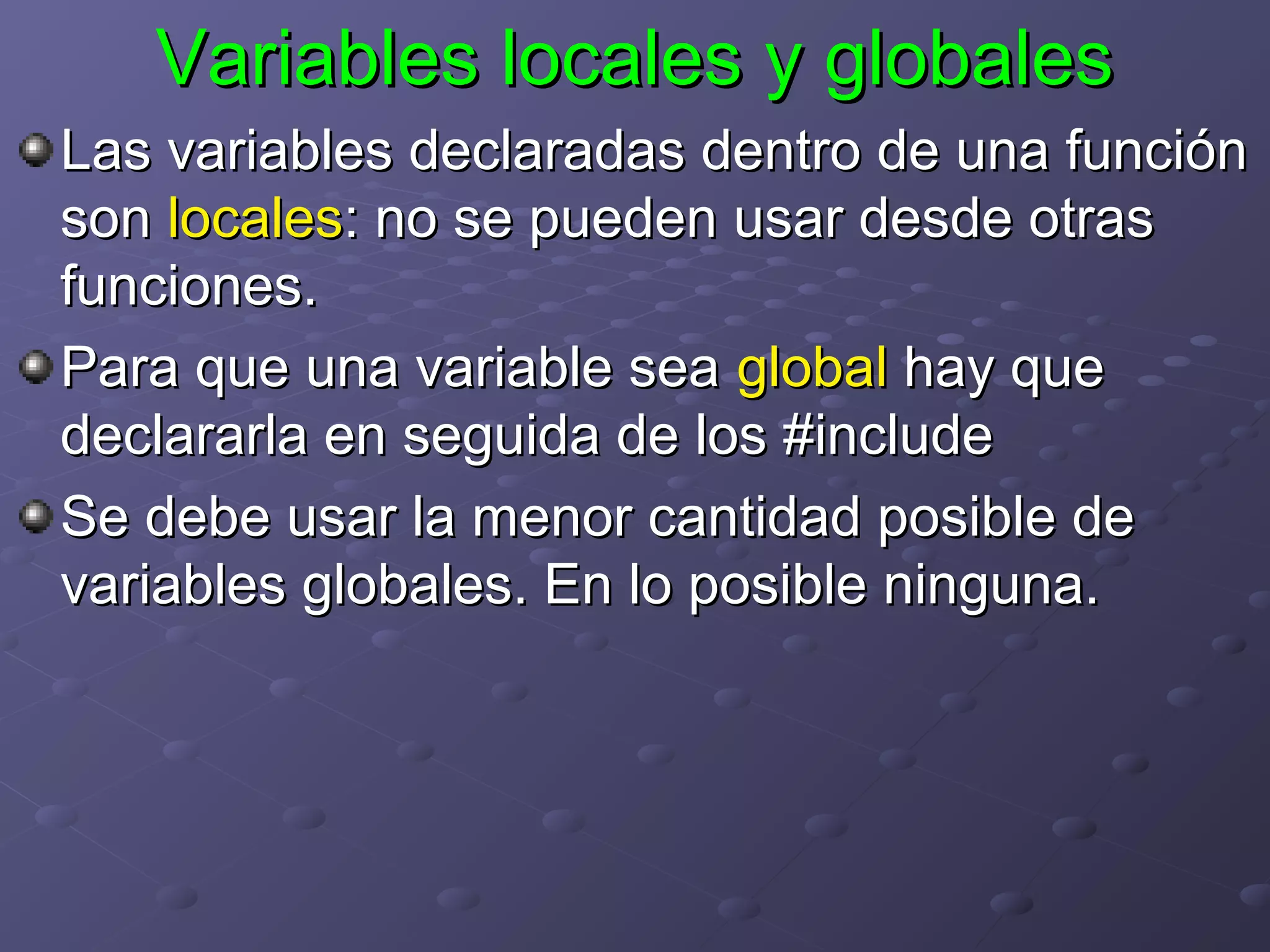 Variables locales y globales
Las variables declaradas dentro de una función
son locales: no se pueden usar desde otras
funciones.
Para que una variable sea global hay que
declararla en seguida de los #include
Se debe usar la menor cantidad posible de
variables globales. En lo posible ninguna.
 
