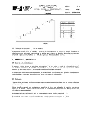 Manual: S-CD
Página: 2 de 3
CONTROLE DIMENSIONAL
CALDEIRARIA
MÉTODO DE MEDIÇÃO DE ESPESSURA–
CEQ/RJ
PR-108
Revisão: 0 (Mar/2009)
Figura 2
5.2 Calibração do Aparelho TT - 100 da Politerm
Será efetuada a cada início de trabalho, a qualquer mudança de faixa de espessura, a cada meia hora de
trabalho contínuo, após cada interrupção e ao reinício dos trabalhos. O aparelho é considerado calibrado
para medir espessuras numa faixa de ± 25% da espessura utilizada do bloco padrão.
6. APARELHO TT - 100 da Politerm
6.1 Ajuste da velocidade do som
Se o display mostrar o valor da espessura, aperte a tecla VEL para entrar no modo de velocidade do som. A
tela mostrará o conteúdo da memória da velocidade do som. Cada vez que você apertar esta tecla a
memória da velocidade mudará. Cinco valores diferentes podem ser mostrados.
Se você quiser mudar a velocidade mostrada, as teclas podem ser utilizadas para ajustar o valor desejado,
Este valor será armazenado automaticamente como uma das cinco velocidades.
6.2 Calibração
Para isto, será necessário um bloco de calibração com espessura conhecida e feito do mesmo material a
ser inspecionado.
Aplicar uma fina camada de acoplante na superfície do bloco de calibração do medidor que tem a
espessura de 4,0mm e certifique-se que o símbolo de acoplamento apareça no visor. Assegure-se que a
indicação no visor está estável.
Ajuste a velocidade do som com o valor do material a ser medido através das teclas ▲ ▼.
Aperte a tecla zero e entre no modo de calibração, no display ira aparecer o valor de 4,0mm.
 