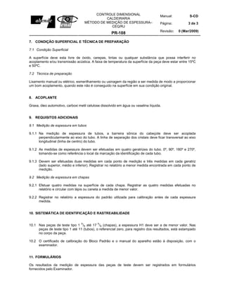 Manual: S-CD
Página: 3 de 3
CONTROLE DIMENSIONAL
CALDEIRARIA
MÉTODO DE MEDIÇÃO DE ESPESSURA–
CEQ/RJ
PR-108
Revisão: 0 (Mar/2009)
7. CONDIÇÃO SUPERFICIAL E TÉCNICA DE PREPARAÇÃO
7.1 Condição Superficial
A superfície deve esta livre de óxido, carepas, tintas ou qualquer substância que possa interferir no
acoplamento e/ou transmissão acústica. A faixa de temperatura da superfície da peça deve estar entre 15ºC
e 50ºC.
7.2 Técnica de preparação
Lixamento manual ou elétrico, esmerilhamento ou usinagem da região a ser medida de modo a proporcionar
um bom acoplamento, quando este não é conseguido na superfície em sua condição original.
8. ACOPLANTE
Graxa, óleo automotivo, carboxi metil celulose dissolvido em água ou vaselina líquida.
9. REQUISITOS ADICIONAIS
9.1 Medição de espessura em tubos
9.1.1 Na medição de espessura de tubos, a barreira sônica do cabeçote deve ser acoplada
perpendicularmente ao eixo do tubo. A linha de separação dos cristais deve ficar transversal ao eixo
longitudinal (linha de centro) do tubo.
9.1.2 As medidas de espessura devem ser efetuadas em quatro geratrizes do tubo. 0º, 90º, 180º e 270º,
tomando-se como referência o local da marcação da identificação de cada tubo.
9.1.3 Devem ser efetuadas duas medidas em cada ponto de medição e três medidas em cada geratriz
(lado superior, médio e inferior). Registrar no relatório a menor medida encontrada em cada ponto de
medição.
9.2 Medição de espessura em chapas
9.2.1 Efetuar quatro medidas na superfície de cada chapa. Registrar as quatro medidas efetuadas no
relatório e circular com lápis ou caneta a medida de menor valor.
9.2.2 Registrar no relatório a espessura do padrão utilizada para calibração antes de cada espessura
medida.
10. SISTEMÁTICA DE IDENTIFICAÇÃO E RASTREABILIDADE
10.1 Nas peças de teste tipo 1
A
/B até 17
A
/B (chapas), a espessura H1 deve ser a de menor valor. Nas
peças de teste tipo 1 até 11 (tubos), o referencial zero, para registro dos resultados, está estampado
no corpo da peça.
10.2 O certificado de calibração do Bloco Padrão e o manual do aparelho estão à disposição, com o
examinador.
11. FORMULÁRIOS
Os resultados da medição de espessura das peças de teste devem ser registrados em formulários
fornecidos pelo Examinador.
 
