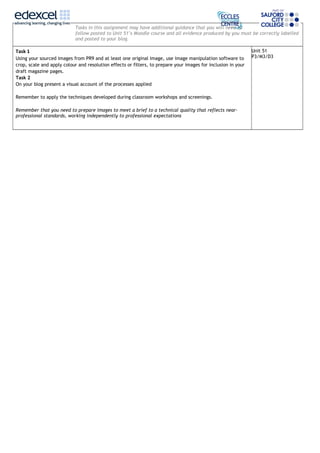 Tasks in this assignment may have additional guidance that you will need to
follow posted to Unit 51’s Moodle course and all evidence produced by you must be correctly labelled
and posted to your blog.
Task 1
Using your sourced images from PR9 and at least one original image, use image manipulation software to
crop, scale and apply colour and resolution effects or filters, to prepare your images for inclusion in your
draft magazine pages.
Task 2
On your blog present a visual account of the processes applied
Remember to apply the techniques developed during classroom workshops and screenings.
Remember that you need to prepare images to meet a brief to a technical quality that reflects near-
professional standards, working independently to professional expectations
Unit 51
P3/M3/D3
 