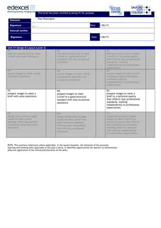 This brief has been verified as being fit for purpose
Assessor
Paul Rossington
Signature Date 1/06/15
Internal verifier
Signature Date 1/06/15
Unit 51 Design & Layout (Level 3)
P1
edit and process text to meet
a brief with some assistance
M1
edit and process text to meet
a brief to a good technical
standard with only occasional
assistance
D1
edit and process text to meet
a brief to a technical quality
that reflects near-professional
standards, working
independently to professional
expectations
P2
source images to meet a brief
with some assistance
M2
source images to meet a brief
competently and with only
occasional assistance
D2
source images to meet a brief
working to near-professional
standards working
independently to professional
expectations
P3
prepare images to meet a
brief with some assistance
M3
prepare images to meet
a brief to a good technical
standard with only occasional
assistance
D3
prepare images to meet a
brief to a technical quality
that reflects near-professional
standards, working
independently to professional
expectations
P4
design and produce a page
layout to meet a brief
working within appropriate
conventions and with some
assistance
M4
design and produce a page
layout to meet a brief to a
good technical standard,
showing some imagination
and with only occasional
assistance
D4
design and produce a page
layout to meet a brief to a
technical quality that reflects
near-professional standards,
showing creativity and flair
and working independently
to professional expectations
PLTS: This summary references where applicable, in the square brackets, the elements of the personal,
learning and thinking skills applicable in the pass criteria. It identifies opportunities for learners to demonstrate
effective application of the referenced elements of the skills.
 