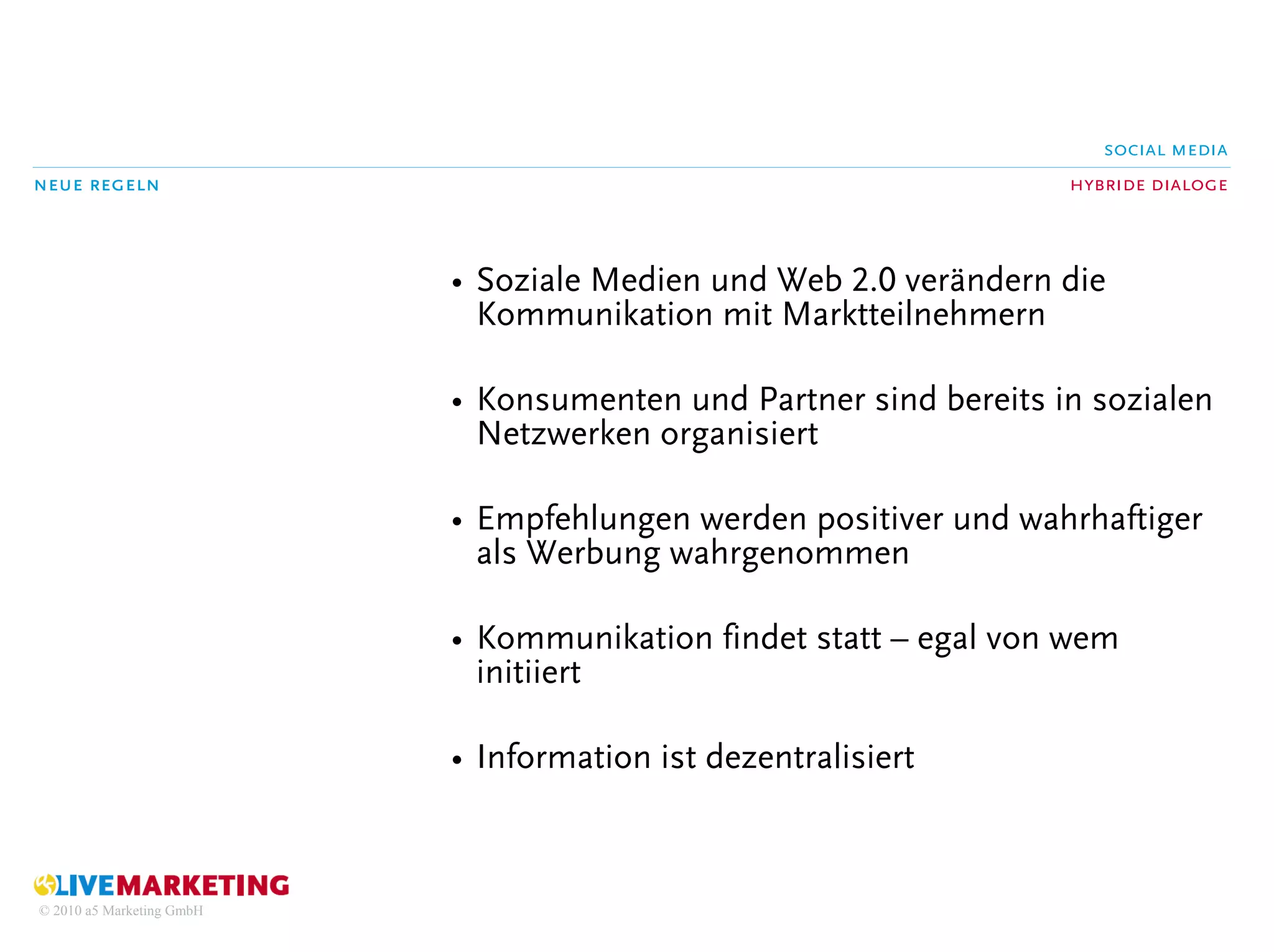 social media
neue regeln                                                        hybride dialoge



                           • Soziale Medien und Web 2.0 verändern die
                             Kommunikation mit Marktteilnehmern

                           • Konsumenten und Partner sind bereits in sozialen
                             Netzwerken organisiert

                           • Empfehlungen werden positiver und wahrhaftiger
                             als Werbung wahrgenommen

                           • Kommunikation findet statt – egal von wem
                             initiiert

                           • Information ist dezentralisiert



© 2010 a5 Marketing GmbH
 