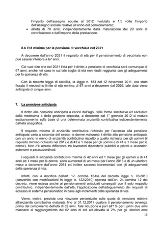 l’importo dell’assegno sociale al 2012 rivalutato e 1,5 volte l’importo
           dell’assegno sociale relativo all’anno del pensionamento;
          all’età di 70 anni, indipendentemente dalla maturazione dei 20 anni di
           contribuzione e dall’importo della prestazione.



    6.6 Età minima per la pensione di vecchiaia nel 2021

   A decorrere dall’anno 2021 il requisito di età per il pensionamento di vecchiaia non
può essere inferiore a 67 anni.

    Ciò vuol dire che nel 2021 l’età per il diritto a pensione di vecchiaia sarà comunque di
67 anni, anche nel caso in cui tale soglia di età non risulti raggiunta con gli adeguamenti
per la speranza di vita.

    Con la recente legge di stabilità, la legge n. 183 del 12 novembre 2011, era stato
fissato il medesimo limite di età minima di 67 anni a decorrere dal 2026; tale data viene
anticipata di cinque anni.



7. La pensione anticipata

     Il diritto alla pensione anticipata a carico dell'Ago, delle forme sostitutive ed esclusive
della medesima e della gestione separata, a decorrere dal 1° gennaio 2012 si matura
esclusivamente sulla base di una determinata anzianità contributiva indipendentemente
dall’età anagrafica.

    Il requisito minimo di anzianità contributiva richiesto per l’accesso alla pensione
anticipata varia a seconda del sesso: le donne maturano il diritto alla pensione anticipata
con un anno in meno di anzianità contributiva rispetto a quella richiesta per gli uomini (il
requisito minimo richiesto nel 2012 è di 42 e 1 mese per gli uomini e di 41 e 1 mese per le
donne). Non c’è alcuna differenza tra lavoratori dipendenti pubblici o privati e lavoratori
autonomi o parasubordinati.

    I requisiti di anzianità contributiva minima di 42 anni ed 1 mese per gli uomini e di 41
anni ed 1 mese per le donne sono aumentati di un mese per l’anno 2013 e di un ulteriore
mese a decorrere dall’anno 2014 ed inoltre saranno incrementati con gli adeguamenti
della speranza di vita.

    Infatti, con la modifica dell’art. 12, comma 12-bis del decreto legge n. 78/2010
(convertito con modificazioni in legge n. 122/2010) operata dall’art. 24 comma 12 del
decreto, viene estesa anche ai pensionamenti anticipati conseguiti con il solo requisito
contributivo, indipendentemente dall’età, l’applicazione dell’adeguamento dei requisiti di
accesso al sistema pensionistico in base agli incrementi della speranza di vita.

     Viene, inoltre, prevista una riduzione percentuale sulla quota di pensione relativa
all’anzianità contributiva maturata fino al 31.12.2011 qualora il pensionamento avvenga
prima del compimento dell’età di 62 anni. Tale riduzione è pari all’1% per i primi due anni
mancanti al raggiungimento dei 62 anni di età ed elevata al 2% per gli ulteriori anni
                                                                                         15
 