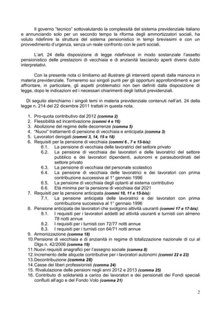 Il governo “tecnico” sottovalutando la complessità del sistema previdenziale italiano
e annunciando solo per un secondo tempo la riforma degli ammortizzatori sociali, ha
voluto ridefinire la struttura del sistema pensionistico in tempi brevissimi e con un
provvedimento d’urgenza, senza un reale confronto con le parti sociali.

       L’art. 24 della disposizione di legge ridefinisce in modo sostanziale l’assetto
pensionistico delle prestazioni di vecchiaia e di anzianità lasciando aperti diversi dubbi
interpretativi.

       Con la presente nota ci limitiamo ad illustrare gli interventi operati dalla manovra in
materia previdenziale. Torneremo sui singoli punti per gli opportuni approfondimenti e per
affrontare, in particolare, gli aspetti problematici non ben definiti dalla disposizione di
legge, dopo le indicazioni ed i necessari chiarimenti degli Istituti previdenziali.

   Di seguito elenchiamo i singoli temi in materia previdenziale contenuti nell’art. 24 della
legge n. 214 del 22 dicembre 2011 trattati in questa nota.

   1.  Pro-quota contributivo dal 2012 (comma 2)
   2.  Flessibilità ed incentivazione (commi 4 e 16)
   3.  Abolizione del regime delle decorrenze (comma 5)
   4.  “Nuovi” trattamenti di pensione di vecchiaia e anticipata (comma 3)
   5.  Lavoratori derogati (commi 3, 14, 15 e 18)
   6.  Requisiti per la pensione di vecchiaia (commi 6 , 7 e 15-bis):
           6.1. La pensione di vecchiaia delle lavoratrici del settore privato
           6.2. La pensione di vecchiaia dei lavoratori e delle lavoratrici del settore
                   pubblico e dei lavoratori dipendenti, autonomi e parasubordinati del
                   settore privato
           6.3. La pensione di vecchiaia del personale scolastico
           6.4. La pensione di vecchiaia delle lavoratrici e dei lavoratori con prima
                   contribuzione successiva al 1° gennaio 1996
           6.5. La pensione di vecchiaia degli optanti al sistema contributivo
           6.6. Età minima per la pensione di vecchiaia dal 2021
   7. Requisiti per la pensione anticipata (commi 10, 11 e 15-bis):
           7.1. La pensione anticipata delle lavoratrici e dei lavoratori con prima
                   contribuzione successiva al 1° gennaio 1996
   8. Pensione anticipata dei lavoratori che svolgono attività usuranti (commi 17 e 17-bis):
           8.1. I requisiti per i lavoratori addetti ad attività usuranti e turnisti con almeno
                   78 notti annue
           8.2. I requisiti per i turnisti con 72/77 notti annue
           8.3. I requisiti per i turnisti con 64/71 notti annue
   9. Armonizzazione (comma 18)
   10. Pensione di vecchiaia e di anzianità in regime di totalizzazione nazionale di cui al
       Dlgs n. 42/2006 (comma 19)
   11. Nuovi requisiti anagrafici per l’assegno sociale (comma 8)
   12. Incremento delle aliquote contributive per i lavoratori autonomi (commi 22 e 23)
   13. Decontribuzione (comma 28)
   14. Casse dei liberi professionisti (comma 24)
   15. Rivalutazione delle pensioni negli anni 2012 e 2013 (comma 25)
   16. Contributo di solidarietà a carico dei lavoratori e dei pensionati dei Fondi speciali
       confluiti all’ago e del Fondo Volo (comma 21)

                                                                                             2
 