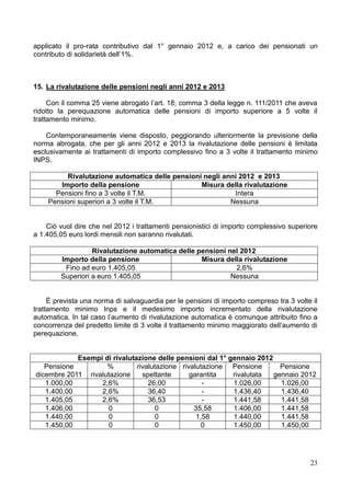 applicato il pro-rata contributivo dal 1° gennaio 2012 e, a carico dei pensionati un
contributo di solidarietà dell’1%.



15. La rivalutazione delle pensioni negli anni 2012 e 2013

     Con il comma 25 viene abrogato l’art. 18, comma 3 della legge n. 111/2011 che aveva
ridotto la perequazione automatica delle pensioni di importo superiore a 5 volte il
trattamento minimo.

    Contemporaneamente viene disposto, peggiorando ulteriormente la previsione della
norma abrogata, che per gli anni 2012 e 2013 la rivalutazione delle pensioni è limitata
esclusivamente ai trattamenti di importo complessivo fino a 3 volte il trattamento minimo
INPS.

         Rivalutazione automatica delle pensioni negli anni 2012 e 2013
       Importo della pensione                   Misura della rivalutazione
      Pensioni fino a 3 volte il T.M.                     Intera
    Pensioni superiori a 3 volte il T.M.                 Nessuna


    Ciò vuol dire che nel 2012 i trattamenti pensionistici di importo complessivo superiore
a 1.405,05 euro lordi mensili non saranno rivalutati.

                  Rivalutazione automatica delle pensioni nel 2012
        Importo della pensione                    Misura della rivalutazione
         Fino ad euro 1.405,05                              2,6%
        Superiori a euro 1.405,05                          Nessuna


     È prevista una norma di salvaguardia per le pensioni di importo compreso tra 3 volte il
trattamento minimo Inps e il medesimo importo incrementato della rivalutazione
automatica. In tal caso l’aumento di rivalutazione automatica è comunque attribuito fino a
concorrenza del predetto limite di 3 volte il trattamento minimo maggiorato dell’aumento di
perequazione.


            Esempi di rivalutazione delle pensioni dal 1° gennaio 2012
   Pensione         %         rivalutazione rivalutazione Pensione       Pensione
dicembre 2011 rivalutazione     spettante      garantita   rivalutata  gennaio 2012
   1.000,00       2,6%            26,00            -       1.026,00      1.026,00
   1.400,00       2,6%            36,40            -       1.436,40      1.436,40
   1.405,05       2,6%            36,53            -       1.441,58      1.441,58
   1.406,00         0               0           35,58      1.406,00      1.441,58
   1.440,00         0               0            1,58      1.440,00      1.441,58
   1.450,00         0               0              0       1.450,00      1.450,00




                                                                                         23
 