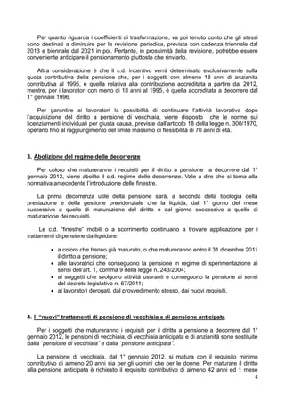 Per quanto riguarda i coefficienti di trasformazione, va poi tenuto conto che gli stessi
sono destinati a diminuire per la revisione periodica, prevista con cadenza triennale dal
2013 e biennale dal 2021 in poi. Pertanto, in prossimità della revisione, potrebbe essere
conveniente anticipare il pensionamento piuttosto che rinviarlo.

    Altra considerazione è che il c.d. incentivo verrà determinato esclusivamente sulla
quota contributiva della pensione che, per i soggetti con almeno 18 anni di anzianità
contributiva al 1995, è quella relativa alla contribuzione accreditata a partire dal 2012,
mentre, per i lavoratori con meno di 18 anni al 1995, è quella accreditata a decorrere dal
1° gennaio 1996.

     Per garantire ai lavoratori la possibilità di continuare l’attività lavorativa dopo
l’acquisizione del diritto a pensione di vecchiaia, viene disposto che le norme sui
licenziamenti individuali per giusta causa, previste dall’articolo 18 della legge n. 300/1970,
operano fino al raggiungimento del limite massimo di flessibilità di 70 anni di età.



3. Abolizione del regime delle decorrenze

   Per coloro che matureranno i requisiti per il diritto a pensione a decorrere dal 1°
gennaio 2012, viene abolito il c.d. regime delle decorrenze. Vale a dire che si torna alla
normativa antecedente l’introduzione delle finestre.

    La prima decorrenza utile della pensione sarà, a seconda della tipologia della
prestazione e della gestione previdenziale che la liquida, dal 1° giorno del mese
successivo a quello di maturazione del diritto o dal giorno successivo a quello di
maturazione dei requisiti.

      Le c.d. “finestre” mobili o a scorrimento continuano a trovare applicazione per i
trattamenti di pensione da liquidare:

          a coloro che hanno già maturato, o che matureranno entro il 31 dicembre 2011
           il diritto a pensione;
          alle lavoratrici che conseguono la pensione in regime di sperimentazione ai
           sensi dell’art. 1, comma 9 della legge n. 243/2004;
          ai soggetti che svolgono attività usuranti e conseguono la pensione ai sensi
           del decreto legislativo n. 67/2011;
          ai lavoratori derogati, dal provvedimento stesso, dai nuovi requisiti.



4. I “nuovi” trattamenti di pensione di vecchiaia e di pensione anticipata

    Per i soggetti che matureranno i requisiti per il diritto a pensione a decorrere dal 1°
gennaio 2012, le pensioni di vecchiaia, di vecchiaia anticipata e di anzianità sono sostituite
dalla “pensione di vecchiaia” e dalla “pensione anticipata”.

     La pensione di vecchiaia, dal 1° gennaio 2012, si matura con il requisito minimo
contributivo di almeno 20 anni sia per gli uomini che per le donne. Per maturare il diritto
alla pensione anticipata è richiesto il requisito contributivo di almeno 42 anni ed 1 mese
                                                                                          4
 
