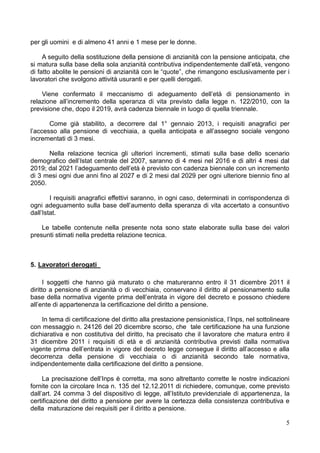 per gli uomini e di almeno 41 anni e 1 mese per le donne.

     A seguito della sostituzione della pensione di anzianità con la pensione anticipata, che
si matura sulla base della sola anzianità contributiva indipendentemente dall’età, vengono
di fatto abolite le pensioni di anzianità con le “quote”, che rimangono esclusivamente per i
lavoratori che svolgono attività usuranti e per quelli derogati.

    Viene confermato il meccanismo di adeguamento dell’età di pensionamento in
relazione all’incremento della speranza di vita previsto dalla legge n. 122/2010, con la
previsione che, dopo il 2019, avrà cadenza biennale in luogo di quella triennale.

       Come già stabilito, a decorrere dal 1° gennaio 2013, i requisiti anagrafici per
l’accesso alla pensione di vecchiaia, a quella anticipata e all’assegno sociale vengono
incrementati di 3 mesi.

      Nella relazione tecnica gli ulteriori incrementi, stimati sulla base dello scenario
demografico dell’Istat centrale del 2007, saranno di 4 mesi nel 2016 e di altri 4 mesi dal
2019; dal 2021 l’adeguamento dell’età è previsto con cadenza biennale con un incremento
di 3 mesi ogni due anni fino al 2027 e di 2 mesi dal 2029 per ogni ulteriore biennio fino al
2050.

        I requisiti anagrafici effettivi saranno, in ogni caso, determinati in corrispondenza di
ogni adeguamento sulla base dell’aumento della speranza di vita accertato a consuntivo
dall’Istat.

    Le tabelle contenute nella presente nota sono state elaborate sulla base dei valori
presunti stimati nella predetta relazione tecnica.



5. Lavoratori derogati

      I soggetti che hanno già maturato o che matureranno entro il 31 dicembre 2011 il
diritto a pensione di anzianità o di vecchiaia, conservano il diritto al pensionamento sulla
base della normativa vigente prima dell’entrata in vigore del decreto e possono chiedere
all’ente di appartenenza la certificazione del diritto a pensione.

    In tema di certificazione del diritto alla prestazione pensionistica, l’Inps, nel sottolineare
con messaggio n. 24126 del 20 dicembre scorso, che tale certificazione ha una funzione
dichiarativa e non costitutiva del diritto, ha precisato che il lavoratore che matura entro il
31 dicembre 2011 i requisiti di età e di anzianità contributiva previsti dalla normativa
vigente prima dell’entrata in vigore del decreto legge consegue il diritto all’accesso e alla
decorrenza della pensione di vecchiaia o di anzianità secondo tale normativa,
indipendentemente dalla certificazione del diritto a pensione.

     La precisazione dell’Inps è corretta, ma sono altrettanto corrette le nostre indicazioni
fornite con la circolare Inca n. 135 del 12.12.2011 di richiedere, comunque, come previsto
dall’art. 24 comma 3 del dispositivo di legge, all’Istituto previdenziale di appartenenza, la
certificazione del diritto a pensione per avere la certezza della consistenza contributiva e
della maturazione dei requisiti per il diritto a pensione.

                                                                                                5
 
