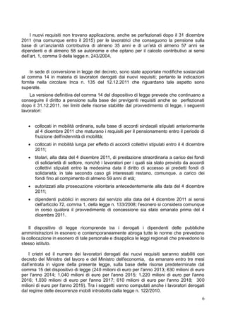 I nuovi requisiti non trovano applicazione, anche se perfezionati dopo il 31 dicembre
2011 (ma comunque entro il 2015) per le lavoratrici che conseguono la pensione sulla
base di un’anzianità contributiva di almeno 35 anni e di un’età di almeno 57 anni se
dipendenti e di almeno 58 se autonome e che optano per il calcolo contributivo ai sensi
dell’art. 1, comma 9 della legge n. 243/2004.


    In sede di conversione in legge del decreto, sono state apportate modifiche sostanziali
al comma 14 in materia di lavoratori derogati dai nuovi requisiti; pertanto le indicazioni
fornite nella circolare Inca n. 135 del 12.12.2011 che riguardano tale aspetto sono
superate.
    La versione definitiva del comma 14 del dispositivo di legge prevede che continuano a
conseguire il diritto a pensione sulla base dei previgenti requisiti anche se perfezionati
dopo il 31.12.2011, nei limiti delle risorse stabilite dal provvedimento di legge, i seguenti
lavoratori:


    collocati in mobilità ordinaria, sulla base di accordi sindacali stipulati anteriormente
     al 4 dicembre 2011 che maturano i requisiti per il pensionamento entro il periodo di
     fruizione dell'indennità di mobilità;
    collocati in mobilità lunga per effetto di accordi collettivi stipulati entro il 4 dicembre
     2011;
    titolari, alla data del 4 dicembre 2011, di prestazione straordinaria a carico dei fondi
     di solidarietà di settore, nonché i lavoratori per i quali sia stato previsto da accordi
     collettivi stipulati entro la medesima data il diritto di accesso ai predetti fondi di
     solidarietà; in tale secondo caso gli interessati restano, comunque, a carico dei
     fondi fino al compimento di almeno 59 anni di età;
    autorizzati alla prosecuzione volontaria antecedentemente alla data del 4 dicembre
     2011;
    dipendenti pubblici in esonero dal servizio alla data del 4 dicembre 2011 ai sensi
     dell'articolo 72, comma 1, della legge n. 133/2008; l'esonero si considera comunque
     in corso qualora il provvedimento di concessione sia stato emanato prima del 4
     dicembre 2011.

    Il dispositivo di legge ricomprende tra i derogati i dipendenti delle pubbliche
amministrazioni in esonero e contemporaneamente abroga tutte le norme che prevedono
la collocazione in esonero di tale personale e disapplica le leggi regionali che prevedono lo
stesso istituto.

    I crietri ed il numero dei lavoratori derogati dai nuovi requisiti saranno stabiliti con
decreto del Ministro del lavoro e del Ministro dell'economia, da emanare entro tre mesi
dall’entrata in vigore della presente legge, sulla base delle risorse predeterminate dal
comma 15 del dispositivo di legge (240 milioni di euro per l'anno 2013; 630 milioni di euro
per l'anno 2014; 1.040 milioni di euro per l'anno 2015; 1.220 milioni di euro per l'anno
2016; 1.030 milioni di euro per l'anno 2017; 610 milioni di euro per l'anno 2018; 300
milioni di euro per l'anno 2019). Tra i soggetti vanno computati anche i lavoratori derogati
dal regime delle decorrenze mobili introdotto dalla legge n. 122/2010.
                                                                                              6
 