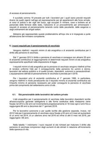 di accesso al pensionamento.

    Il succitato comma 18 prevede per tutti i lavoratori per i quali siano previsti requisiti
diversi da quelli vigenti nell’ago ed espressamente per gli appartenenti alle forze armate,
ai corpi di polizia e dei vigili del fuoco, agli occupati in miniere, cave e torbiere ed al
personale delle ferrovie dello stato, l’adozione di un provvedimento per armonizzare i
requisiti di accesso al pensionamento tenendo conto delle peculiarità, delle esigenze e
degli ordinamenti dei singoli settori.

     Abbiamo già rappresentato queste problematiche all’Inps che si è impegnato a porle
all’attenzione del ministero competente.



6. I nuovi requisiti per il pensionamento di vecchiaia

      Vengono ridefiniti i requisiti minimi di età anagrafica e di anzianità contributiva per il
diritto alla pensione di vecchiaia.

    Dal 1° gennaio 2012 il diritto a pensione di vecchiaia si consegue con almeno 20 anni
di anzianità contributiva al raggiungimento di determinati requisiti minimi di età anagrafica
espressamente specificati nella disposizione di legge.

    I requisiti minimi di età anagrafica per la pensione di vecchiaia vengono ridefiniti al fine
di rendere uniforme l’età per il conseguimento della pensione tra uomini e donne,
lavoratori del settore pubblico e di quello privato, dipendenti, autonomi e parasubordinati.
L’equiparazione dell’età di pensionamento di vecchiaia è prevista per il 2018.

     Per i lavoratori privi di anzianità contributiva al 1° gennaio 1996, in particolare,
vengono ridefiniti in modo penalizzante sia il requisito minimo di anzianità contributiva sia
l’importo minimo di pensione necessario per poter conseguire la pensione di vecchiaia
prima del compimento del settantesimo anno di età .



   6.1.   Età pensionabile delle lavoratrici del settore privato

     L’età anagrafica per il pensionamento di vecchiaia delle lavoratrici dipendenti iscritte
all’assicurazione generale obbligatoria e alle forme sostitutive della medesima viene
fissata nel 2012 a 62 anni ed incrementerà progressivamente di 18 mesi ogni 2 anni fino a
raggiungere 66 anni a decorrere dal 1° gennaio 2018.

    Per le lavoratrici autonome e per quelle iscritte alla gestione separata, invece, nel
2012 l’età per il pensionamento di vecchiaia viene fissata a 63 anni e 6 mesi ed aumenterà
di un anno nel 2014, di un ulteriore anno nel 2016 ed infine di altri 6 mesi nel 2018, per
raggiungere i 66 anni.


    Nella tabella 1 indichiamo i nuovi requisiti di età richiesti per maturare il diritto alla
pensione di vecchiaia comprensivi degli aumenti di età stimati in relazione all’incremento
della speranza di vita.
                                                                                             8
 