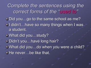Complete the sentences using the
correct forms of the “used to”
Did you…go to the same school as me?
I didn’t…have so many things when I was
a student.
What did you…study?
Didn’t you…have long hair?
What did you…do when you were a child?
He never…be like that.
 