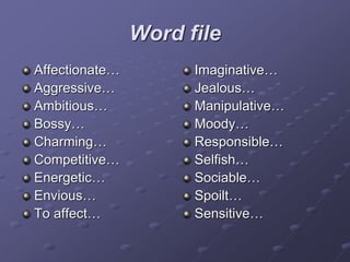 Word file
Affectionate…
Aggressive…
Ambitious…
Bossy…
Charming…
Competitive…
Energetic…
Envious…
To affect…
Imaginative…
Jealous…
Manipulative…
Moody…
Responsible…
Selfish…
Sociable…
Spoilt…
Sensitive…
 