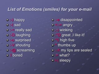 List of Emotions (smiles) for your e-mail
:-) happy
:-( sad
:-< really sad
:-D laughing
:-o surprised
:-V shouting
:-@ screaming
:l bored
:-e disappointed
<:-> angry
;-) winking
:^D great ,I like it!
^5 high five
^ thumbs up
:-X my lips are sealed
:> what?
l-( sleepy
 