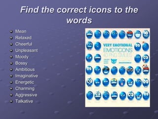 Find the correct icons to the
words
Mean
Relaxed
Cheerful
Unpleasant
Moody
Bossy
Ambitious
Imaginative
Energetic
Charming
Aggressive
Talkative
 
