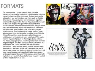 FORMATS
For my magazine, I looked towards Andy Warhol’s
magazine, Interview for inspiration. I got inspiration from this
magazine by some of the front cover designs, such as the
colours they use and how they use them, such as the Zac
Efron cover, they used yellow and pink colours together,
which don’t really go but in the way they’ve used them, such
as the heart shapes, they go with the black and white
picture. With the Natalie Portman front cover, they’ve used a
black and white image again, but used a tint of colours on
her right cheek using tones of blue, pinks and oranges
mixed together. This inspired me to create my front cover
with coloured tones on, hence the pink/blue tones. With the
Kristen Stewart front cover, there are a lot of tones and
bright colours of the cold and warm pallet used. This again
inspired my use of colours on the images during editing.
For the double page spread, I took inspiration from Interview
magazine again, but of the Spring/Summer 2011 article of a
new fashion line. I liked the use of the title above the
introduction, I felt it kept the writing together but kept them
separate so it was easy on the eye. I also liked the use of
the full page image, but during my editing, I couldn’t do a full
page image because my image that I had chosen, was a
landscape image and wouldn’t fit landscape, also I had to fit
my text on so I couldn’t of used a full page image if I wanted
to fit my introduction on as well.
 