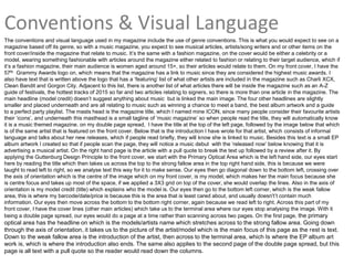 Conventions & Visual Language
The conventions and visual language used in my magazine include the use of genre conventions. This is what you would expect to see on a
magazine based off its genre, so with a music magazine, you expect to see musical articles, artists/song writers and or other items on the
front cover/inside the magazine that relate to music. It’s the same with a fashion magazine, on the cover would be either a celebrity or a
model, wearing something fashionable with articles around the magazine either related to fashion or relating to their target audience, which if
it’s a fashion magazine, their main audience is women aged around 15+, so their articles would relate to them. On my front cover, I have the
57th Grammy Awards logo on, which means that the magazine has a link to music since they are considered the highest music awards. I
also have text that is written above the logo that has a ‘featuring’ list of what other artists are included in the magazine such as Charli XCX,
Clean Bandit and Gorgon City. Adjacent to this list, there is another list of what articles there will be inside the magazine such as an A-Z
guide of festivals, the hottest tracks of 2015 so far and two articles relating to signers, so there is more than one article in the magazine. The
main headline (model credit) doesn’t suggest anything about music but is linked the main image. The four other headlines are slightly
smaller and placed underneath and are all relating to music such as winning a chance to meet a band, the best album artwork and a guide
to a perfect party playlist. The masts head is the magazine title, which I named mine ICON, since many people consider their favourite artists
their ‘icons’, and underneath this masthead is a small tagline of ‘music magazine’ so when people read the title, they will automatically know
it is a music themed magazine. on my double page spread, I have the title at the top of the left page, followed by the image below that which
is of the same artist that is featured on the front cover. Below that is the introduction I have wrote for that artist, which consists of informal
language and talks about her new releases, which if people read briefly, they will know she is linked to music. Besides this text is a small EP
album artwork I created so that if people scan the page, they will notice a music debut with the ‘released now’ below knowing that it is
advertising a musical artist. On the right hand page is the article with a pull quote to break the text up followed by a review after it. By
applying the Guttenburg Design Principle to the front cover, we start with the Primary Optical Area which is the left hand side, our eyes start
here by reading the title which then takes us across the top to the strong fallow area in the top right hand side, this is because we were
taught to read left to right, so we analyse text this way for it to make sense. Our eyes then go diagonal down to the bottom left, crossing over
the axis of orientation which is the centre of the image which on my front cover, is my model, which makes her the main focus because she
is centre focus and takes up most of the space, if we applied a 3X3 grid on top of the cover, she would overlap the lines. Also in the axis of
orientation is my model credit (title) which explains who the model is. Our eyes then go to the bottom left corner, which is the weak fallow
area, this is where my barcode/date/price is because this is the area that is least cared about, and usually doesn't’t contain much
information. Our eyes then move across the bottom to the bottom right corner, again because we read left to right. Across this part of my
front cover, I have the cover lines (other main articles) which take us to the terminal area where our eyes stop analysing the image. With it
being a double page spread, our eyes would do a page at a time rather than scanning across two pages. On the first page, the primary
optical area has the headline on which is the models/artists name which stretches across to the strong fallow area. Going down
through the axis of orientation, it takes us to the picture of the artist/model which is the main focus of this page as the rest is text.
Down to the weak fallow area is the introduction of the artist, then across to the terminal area, which Is where the EP album art
work is, which is where the introduction also ends. The same also applies to the second page of the double page spread, but this
page is all text with a pull quote so the reader would read down the columns.
 
