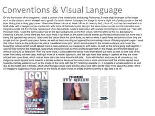 Conventions & Visual Language
On my front cover of my magazine, I used a picture of my model/artist and during Photoshop, I made slight changes to the image
such as the colours, which allowed me to go off of a colour theme. I changed the image to have a slight tint of pinky purple on the left
side, fading into a bluey grey colour. I then used these colours as ideal colours to base my text colour off, such as the masthead is in
bold white, with a deeper purple shadow tint, with some of the featuring list being in the same colour purple, so it is noticeable over
the pinky purple tint. For the box background of my lead article, I used a teal colour with a white font on top so it stood out. Then with
the cover lines, I used the same colour teal as the box background, as the font colour, with the white as the box background,
switching it around. Since there are four cover lines, I had them all the same colours themes so the lead article stood out more with it
being the opposite way around. I also used the colour black for some fonts, as well as white. I used these two colours since they are
simple and can go with any colour theme, as well as them standing out against the contrasting colours of blue/grey/pink/purple. I used
this colour theme as the pinky/purple side is considered more girly, which would appeal to the female audience, and I used the
bluey/grey colours which would appeal more a male audience, so it appeals to both sides, as well as the tones going well together. I
used simple fonts for the masthead, lead article and cover lines as they are the largest text on the image, and therefore stand out
without having to be fancy text. With the cover lines, I used a different font to make them stand out more, as well as one side of the
cover lines being in lower case, making it more of a relaxed approach, and the right hand side being in capitals as they are more
articles than cover lines, which makes them stand out more than the left side. I think with the text and colours all considered, my
magazine would appeal more towards a female audience because the colour pink is more prominent and the articles appeal more
towards a female audience such as the image of the circle with the 57th Grammys Awards on. It suggests a female audience as well
due to the model, she is female, which other females would want to know about and either get to know more about the artist. I think
my magazine suggests a music genre as the text is all about music or artists and the Grammy’s logo sets it all off.
 