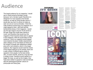 Audience
The target audience for my magazine, I would
say is mainly aimed at females, purely
because I am a female myself, therefore iv’e
designed it to more appeal to the female
audience, as well as using female colours. I
would also say that it is aimed at males as
well, but not as much as females. I think the
male audience would enjoy my magazine as it
might appeal to them with their favorite
bands/artists being in that magazine. I would
say the age range is around 15-25 as this is
the age range that mostly take interest in
music, and therefore they would buy this
magazine if their favorite artists were to appear
in the magazine. With the social status of the
audience, I think my magazine would appeal
more towards the lower middle class/working
class category of C2 and below as these are
the ranges of people with skilled/semi-skilled
jobs and or are students, which is the target
audience. My magazine would meet the needs
of the target audience by the articles, there are
a wide variety of different genre artists to
appeal to more people, by the lead article,
who, if it were real life, would be a big star that
is widely known, therefore would appeal to a
bigger fan base, as well as the images, they
have been edited to appeal to male and female
with the stereotypical gender colours of
pink/purple and bluey grey.
 