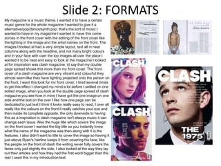 Slide 2: FORMATS
My magazine is a music theme, I wanted it to have a certain
music genre for the whole magazine I wanted to give it a
alternative/pop/dance/synth pop, that’s the sort of music I
wanted to have in my magazine I wanted to have this come
across in the front cover with the editing of the front cover like
the lighting in the image and the artist names on the front. The
images I looked at had a very simple layout, text all in neat
columns along with the headline, and not many bright colours
and in your face with over the top images all over the place I
wanted it to be neat and easy to look at the magazine I looked
at for inspiration was clash magazine, id say that my double
page spread shows this more than my front cover. The front
cover of a clash magazine are very vibrant and colourful they
almost seem like they have lighting projected onto the person on
the front, I want this look for my front cover, I tired several times
to get this effect I changed my mind a lot before I settled on one
edited image, when you look at the double page spread of clash
magazine you see how in mine I have got the one image on one
side and the text on the over I like how one page can be
dedicated to just text I think it looks really easy to read, I over all
really like the colours on the front it really catches your eye and
then inside its complete opposite, the only downside to having
this as a inspiration is clash magazine isn't always music it can
change each issue. Also the huge title which covers the image
on the front cover I wanted the big title so you instantly knew
what the name of the magazine was then along with it is the
features. I also didn’t want to title to cover the image so having it
just above Ryan's hairline keeps it from covering his face, like
the people on the front of clash the writing never fully covers the
faces only just slightly the side, I also looked at the way they lay
out their articles and how they had the first word bigger than the
rest I used this in my introduction text.
 