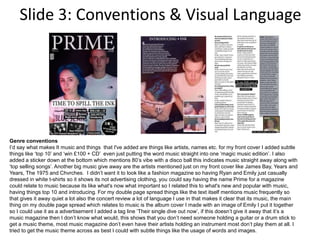 Slide 3: Conventions & Visual Language
Genre conventions
I’d say what makes It music and things that I've added are things like artists, names etc. for my front cover I added subtle
things like ‘top 10’ and ‘win £100 + CD’ even just putting the word music straight into one ‘magic music edition’. I also
added a sticker down at the bottom which mentions 80’s vibe with a disco ball this indicates music straight away along with
‘top selling songs’. Another big music give away are the artists mentioned just on my front cover like James Bay, Years and
Years, The 1975 and Chvrches. I didn’t want it to look like a fashion magazine so having Ryan and Emily just casually
dressed in white t-shirts so it shows its not advertising clothing, you could say having the name Prime for a magazine
could relate to music because its like what's now what important so I related this to what's new and popular with music,
having things top 10 and introducing. For my double page spread things like the text itself mentions music frequently so
that gives it away quiet a lot also the concert review a lot of language I use in that makes it clear that its music, the main
thing on my double page spread which relates to music is the album cover I made with an image of Emily I put it together
so I could use it as a advertisement I added a tag line ‘Their single dive out now’, if this doesn’t give it away that it’s a
music magazine then I don’t know what would, this shows that you don’t need someone holding a guitar or a drum stick to
get a music theme, most music magazine don’t even have their artists holding an instrument most don’t play them at all. I
tried to get the music theme across as best I could with subtle things like the usage of words and images.
 