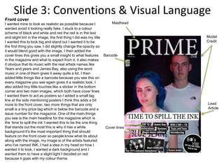 Slide 3: Conventions & Visual Language
Barcode
Model
Credit
Lead
Article
Cover lines
MastheadI wanted mine to look as realistic as possible because I
wanted avoid it looking really fake, I stuck to a colour
scheme of black and white and red the red is in the text
and slight tint in the image, the first thing I did was my title
I wanted this to look big and stand out I wanted it to be
the first thing you saw, I did slightly change the opacity so
it would blend good with the image, I then added the
cover lines this gives you a small insight to what features
in the magazine and what to expect from it, it also makes
it obvious that its music with the real artists names like
Years and years and James Bay, also using the word
music in one of them gives it away quite a lot, I then
added little things like a barcode because you see this on
every magazine you see again gives it a realistic look, I
also added tiny little touches like a sticker in the bottom
corner and two main images, which both have cover lines
I wanted them to act as posters so I added a small tag
line at the side mentioning posters I think this adds a bit
more to the front cover, two more things that are only
small is a tiny price tag which is below the barcode and a
issue number for the magazine. One of the main things
you see is the main headline for the magazine which is
the ‘time to spill the ink’ I wanted this to be the one thing
that stands out the most this is why it has a white
background it’s the most important thing that should
feature on the front cover so people know what its about
along with the image, my image is of the artists featured
who I've named INK, I had a idea in my head on how I
wanted it to look, I wanted a dark background and I
wanted them to have a slight light I decided on red
because it goes with my colour theme.
Front cover
 