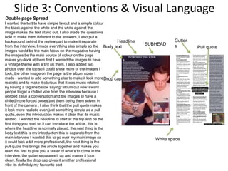 Slide 3: Conventions & Visual Language
SUBHEAD
Drop cap
Body text
Headline
Pull quote
Gutter
s
White space
I wanted the text to have simple layout and a simple colour
the black against the white and the white against the
image makes the text stand out, I also made the questions
bold to make them different to the answers, I also put a
background behind the review part to make it separate
from the interview, I made everything else simple so the
images would be the main focus on the magazine having
the images be the main source of colour on the page
makes you look at them first I wanted the images to have
a vintage theme with a tint on them, I also added two
photos over the top so I could show more of the images I
took, the other image on the page is the album cover I
made I wanted to add something else to make it look more
realistic and to make it obvious that It was music related
by having a tag line below saying ‘album out now’ I want
people to get a chilled vibe from the interview because I
worded it like a conversation and the images to have a
chilled/none forced poses just them being them selves in
front of the camera , I also think that the pull quote makes
it look more realistic even just something simple as a pull
quote, even the introduction makes it clear that its music
related. I wanted the headline to start at the top and be the
first thing you read so it can introduce the article, this is
where the headline is normally placed, the next thing is the
body text this is my introduction this is separate from the
main interview I wanted this to go over my main image so
it could look a bit more professional, the next thing is the
pull quote this brings the article together and makes you
read this first to give you a taster of what’s to come in the
interview, the gutter separates it up and makes it look
clean, finally the drop cap gives it another professional
vibe its definitely my favourite part
Double page Spread
 