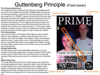 Guttenberg Principle (Front cover)
The Primary Optical
Area
Strong Fallow
Area
Weak Fallow Area The Terminal Area
The Primary Optical Area:
The magazine name is centered right at the very top followed with
the name of the people it features with ‘PRIME’ larger than the rest
with the tag line below, I have put the main feature name at the top
just under the ‘E’ of ‘PRIME’ I wanted it to be the first thing you read
along with the title of the magazine and the first thing you see is the
picture of them two because they are the band that has the main
interview and pictures, so if the magazine was real and Ryan and
Emily were actually a famous band their fans would see them and
instantly want to know more. Also just under ‘P’ is the issue number
I wanted to add this to give it more of a realistic look and then below
that is the barcode and price again to make it look more realistic.
The Terminal Area:
I put a small ‘sticker’ at the bottom which tells you about another
feature in the magazine, I wanted it to go along with one of my
features which was the ‘Magic music edition’, which would explore
older music etc., it goes there as one of the last things you would
look at, it says 80s vibe where I have replaced the 0 with an image
of a disco ball to make it stand out a bit more, you can also see the
rest of the features.
Strong Fallow Area:
The title crosses over to the strong fallow area also so it’s very
similar to the primary optical area. You see the feature which is only
small but says ‘ft. INK’ which is my main feature this is only brief
because I featured the artists name in my headline ‘time to spill the
ink’
Weak Fallow Area:
The weak fallow area has the two small images of two real bands
and small headlines for them I wanted to make it look like there was
a poster feature and a small article about them I added a white
border to make them stand out a bit more and not clash with my
background, this also includes the start of all my small features
which I also but a background on to make the white writing stand
out.
 