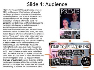 Slide 4: Audience
I’d give my magazine the age probably between
14-24 just because it has features with popular
bands and artists and even new artists with the
introducing feature, plus is has artist posters and
posters are more for the younger audience
especially if you have a favourite band. For
gender I’d say both male and female because the
music genre is listened to by both genders, I
wanted the genre to come across as
alternative/pop/dance/synth pop because I have
mentioned people like Years and Years, The 1975,
James Bay and Chvrches which all fit one of those
genres. There aren’t many bright colours so if you
were to stereotype gender you wouldn’t really be
able to, so personally id say both genders. Looking
at social class I would say the working class
because its just your normal type magazine
nothing fancy just a standard music magazines
with a few reviews and interviews things like that
and if I was to choose a social grade probably go
for c2 and below plus I’ve put a price on the front
cover and it is £2.99 which Id say is affordable and
a normal magazine price. My magazine meets
this type of audience because its simple and like
most music magazine which has a popular band
featured on the cover, its a simple style with casual
fonts nothing to extreme the colours are all basic.
 