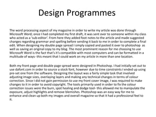 Design Programmes
The word processing aspect of my magazine in order to write my article was done through
Microsoft Word; once I had completed my first draft, it was sent over to someone within my class
who acted as a ‘sub-editor’. From here they added foot notes to the article and made suggested
changes regarding grammar and spelling before sending it back to me in order to complete a final
edit. When designing my double page spread I simply copied and pasted it over to photoshop as
well as saving an original copy to my blog. The most prominent reason for me choosing to use
Microsoft Word is the fact that’s it’s compatible with most computers and can be formatted in a
multitude of ways- this meant that I could work on my article in more than one location.
Both my front page and double page spread were designed in Photoshop. I had initially set out to
use dafont.com in order to source a stock font, however due to time constraints I ended up using
pre-set one from the software. Designing the layout was a fairly simple task that involved
adjusting image sizes, overlaying layers and making any technical changes in terms of colour
correction. Since I did not gain permission to use my front cover image, I was required to make
changes to it in order to avoid copyright. The tools primarily used in order to fix the colour
correction issues were the burn, spot healing and dodge tool- this allowed me to manipulate the
exposure, adjust highlights and remove blemishes. Photoshop was an easy way for me to
enhance and clean up both my images and overall magazine so that it had a professional feel to
it.
 