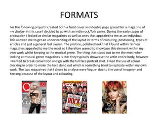 FORMATS
For the following project I created both a front cover and double page spread for a magazine of
my choice- in this case I decided to go with an indie rock/folk genre. During the early stages of
production I looked at similar magazines as well as ones that appealed to me as an individual.
This allowed me to get an understanding of the layout in terms of colouring, positioning, types of
articles and just a general feel overall. The pristine, polished look that I found within fashion
magazines appealed to me the most so I therefore waned to showcase this element within my
own work whilst keeping to the musical genre. The thing that stood out to me the most when
looking at musical genre magazines is that they typically showcase the artist entire body, however
I wanted to break convention and go with the full face portrait shot. I liked the use of colour
blocking in order to make the text stand out which is something tried to replicate within my own
work. The two magazines that I chose to analyse were Vogue- due to the use of imagery- and
Kerrang because of the layout and colouring.
 