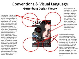 Guttenberg Design Theory
The masthead is spread out
over both the primary optical
area and strong fallow area in
order to show it’s prominence
as it’s the first place the eyes
will be drawn too. Readers will
also begin to familiarise with it
and associate it back to the
magazine- it acts as one of the
anchor points. Smaller details
such as cover lines that aren’t
that important yet may still
attract readers have been
placed underneath in a smaller
text font. The lead article and
supporting image have been
placed just below the primary
optical area and take up a large
space within the page; they’ve
been designed in a bold large
font as it’s one of the key
elements in order to attract the
audience. By placing it in a
position where it nearly covers
the entire page, you eyes will
instantly be drawn to it.
Within the weak fallow and
terminal are we see the least
prominent aspects such as the
barcode, price, issue number and
cover lines. This is due to the fact
its’ the last place our eyes will be
drawn to based on the reading
gravity path and therefore the
aspects that are least likely to
attract readers. Particularly within
the weak fallow are, you’ll find
there is a lot of blank space as our
eyes are not likely to skim across
there.
Based on the axis of
orientation, the readers
eyes will be drawn to
the subjects face next
hence why she has been
positioned within that
area and has no text
covering her face. The
artists face is also the
probable factor which
will cause people to buy
the magazine, hence
she is acting as the
anchor point.
 