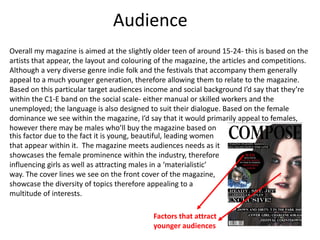 Audience
Overall my magazine is aimed at the slightly older teen of around 15-24- this is based on the
artists that appear, the layout and colouring of the magazine, the articles and competitions.
Although a very diverse genre indie folk and the festivals that accompany them generally
appeal to a much younger generation, therefore allowing them to relate to the magazine.
Based on this particular target audiences income and social background I’d say that they’re
within the C1-E band on the social scale- either manual or skilled workers and the
unemployed; the language is also designed to suit their dialogue. Based on the female
dominance we see within the magazine, I’d say that it would primarily appeal to females,
however there may be males who’ll buy the magazine based on
Factors that attract
younger audiences
this factor due to the fact it is young, beautiful, leading women
that appear within it. The magazine meets audiences needs as it
showcases the female prominence within the industry, therefore
influencing girls as well as attracting males in a ‘materialistic’
way. The cover lines we see on the front cover of the magazine,
showcase the diversity of topics therefore appealing to a
multitude of interests.
 