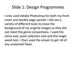 Slide 1: Design Programmes
I only used Adobe Photoshop for both my front
cover and double page spread. I did use a
variety of different tools to erase the
background of my original images as they did
not meet the genre conventions. I used the
clone tool, quick selection tool and the magic
wand tool. I then used the eraser to get rid of
any unwanted flaws.
 