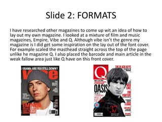 Slide 2: FORMATS
I have researched other magazines to come up wit an idea of how to
lay out my own magazine. I looked at a mixture of film and music
magazines, Empire, Vibe and Q. Although vibe isn’t the genre my
magazine is I did get some inspiration on the lay out of the font cover.
For example scaled the masthead straight across the top of the page
unlike he magazine Q. I also placed the barcode and main article in the
weak fallow area just like Q have on this front cover.
 