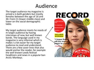 Audience
The target audience my magazine is
aimed a is both genders but mostly
females between the age of 16 and
30. From C1 (lower middle class) and
lower on the social demographic
table.
My target audience meets he needs of
m target audience by having
interviews of new, but well known
bands. The language used in my
magazine is very informal which is
makes I a lot easier for my target
audience to read and understand.
There are a few cover lines that also
would anchor the reader, for example
the well known Leeds festival
headliners and news in a popular ban
Arctic Monkeys.
 