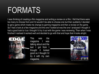 FORMATS
I was thinking of creating a film magazine and writing a review on a film, I felt that there were
too many to choose from and I’d wouldn’t be able to choose one but then suddenly I decided
to get a game which made me change to gaming magazine and then a review on the game.
So I had a look at a few magazine and the one I looked at was the one I analysed I thought it
had a good look to it so I thought I’d try it out with the game I was reviewing. Then when I was
finished I realised it worked well and decided to go with that and hope that it looks alright.
This was the
magazine I was
talking about and the
text I got from I
thought it looked
good so I thought I’d
try it with my own
magazine.
 