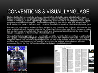 CONVENTIONS & VISUAL LANGUAGE
• I believe that the front cover gets the audiences intrigued to find out what the game is like before they play it
because most people who buy games haven’t played it but it because they check out the review they can decide
whether or not to buy it, it is also a good thing if they read my review because its not got spoilers which is a good
thing because it doesn’t ruin the game I only reviewed the gameplay itself which is what most audience want to
know about and I’d speak for them also when I come to a game I want to know how it feels when playing the game.
• I decided to go for a easy look so its not to flashy and easy to read, I used the lines to give it a relevant to the front
cover as there is a line on the poster cutting the title off as shown in the previous slide. To give it images to make it
look too plain I added screenshots from the game which gave it more visual appeal this made the review more
relevant because some of the screenshots referred into the text.
• When putting Guttenberg principle to use I considered it and all the text on the front cover should be well read so
that it gives a better understanding to the audience so they can read more when they look inside. I used my own
images for the side story because for a gaming magazine it is hard to use your own images as people cosplaying
don’t look as good as the real thing which means it wouldn’t give the audience a feel or realism. So I used
accessories which is the thing that people would want and gave it a good title to go with.
 